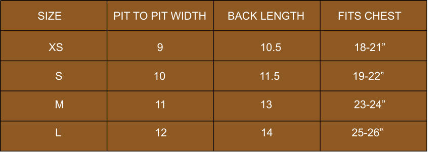 SIZE                 PIT TO PIT WIDTH       BACK LENGTH           FITS CHEST             S                              10                               11.5                        19-22”            XS                               9                                10.5                        18-21”            M                              11                               13                           23-24”            L                               12                               14                          25-26”