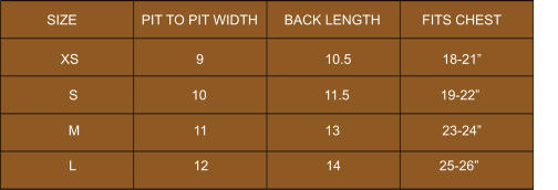 SIZE                 PIT TO PIT WIDTH       BACK LENGTH           FITS CHEST             S                              10                               11.5                        19-22”            XS                               9                                10.5                        18-21”            M                              11                               13                           23-24”            L                               12                               14                          25-26”